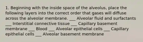 1. Beginning with the inside space of the alveolus, place the following layers into the correct order that gases will diffuse across the alveolar membrane. ___ Alveolar fluid and surfactants ___ Interstitial <a href='https://www.questionai.com/knowledge/kYDr0DHyc8-connective-tissue' class='anchor-knowledge'>connective tissue</a> ___ Capillary basement membrane ___ Blood ___ Alveolar epithelial cells ___ Capillary epithelial cells ___ Alveolar basement membrane