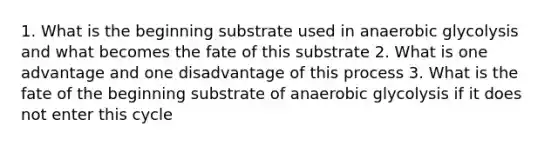 1. What is the beginning substrate used in anaerobic glycolysis and what becomes the fate of this substrate 2. What is one advantage and one disadvantage of this process 3. What is the fate of the beginning substrate of anaerobic glycolysis if it does not enter this cycle