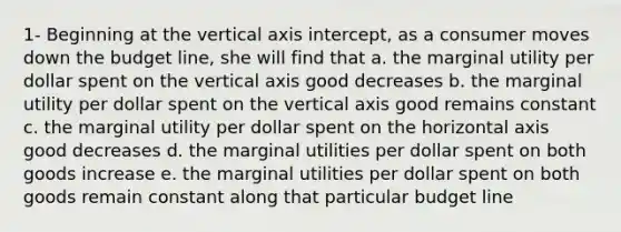 1- Beginning at the vertical axis intercept, as a consumer moves down the budget line, she will find that a. the marginal utility per dollar spent on the vertical axis good decreases b. the marginal utility per dollar spent on the vertical axis good remains constant c. the marginal utility per dollar spent on the horizontal axis good decreases d. the marginal utilities per dollar spent on both goods increase e. the marginal utilities per dollar spent on both goods remain constant along that particular budget line