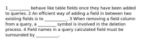 1 __________ behave like table fields once they have been added to queries. 2 An efficient way of adding a field in between two existing fields is to ___________. 3 When removing a field column from a query, a _________ symbol is involved in the deletion process. 4 Field names in a query calculated field must be surrounded by ___________.