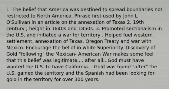 1. The belief that America was destined to spread boundaries not restricted to North America. Phrase first used by John L O'Sullivan in an article on the annexation of Texas 2. 19th century ; height in 1840s and 1850s. 3. Promoted sectionalism in the U.S. and initiated a war for territory . Helped fuel western settlement, annexation of Texas, Oregon Treaty and war with Mexico. Encourage the belief in white Superiority. Discovery of Gold "following" the Mexican- American War makes some feel that this belief was legitimate.... after all...God must have wanted the U.S. to have California....Gold was found "after" the U.S. gained the territory and the Spanish had been looking for gold in the territory for over 300 years.