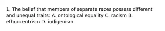 1. The belief that members of separate races possess different and unequal traits: A. ontological equality C. racism B. ethnocentrism D. indigenism