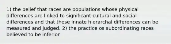 1) the belief that races are populations whose physical differences are linked to significant cultural and social differences and that these innate hierarchal differences can be measured and judged. 2) the practice os subordinating races believed to be inferior