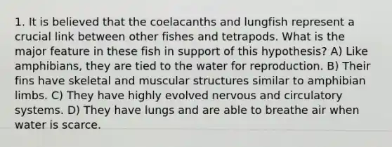 1. It is believed that the coelacanths and lungfish represent a crucial link between other fishes and tetrapods. What is the major feature in these fish in support of this hypothesis? A) Like amphibians, they are tied to the water for reproduction. B) Their fins have skeletal and muscular structures similar to amphibian limbs. C) They have highly evolved nervous and circulatory systems. D) They have lungs and are able to breathe air when water is scarce.