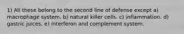 1) All these belong to the second line of defense except a) macrophage system. b) natural killer cells. c) inflammation. d) gastric juices. e) interferon and complement system.