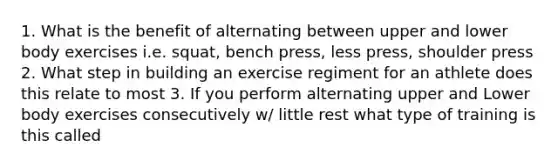 1. What is the benefit of alternating between upper and lower body exercises i.e. squat, bench press, less press, shoulder press 2. What step in building an exercise regiment for an athlete does this relate to most 3. If you perform alternating upper and Lower body exercises consecutively w/ little rest what type of training is this called