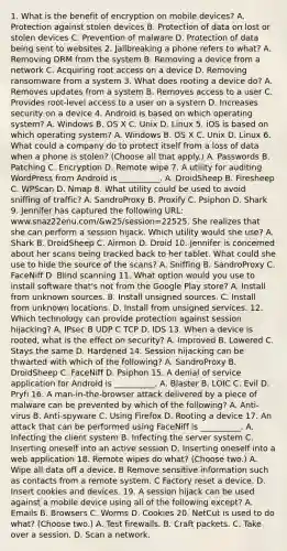 1. What is the benefit of encryption on mobile devices? A. Protection against stolen devices B. Protection of data on lost or stolen devices C. Prevention of malware D. Protection of data being sent to websites 2. Jailbreaking a phone refers to what? A. Removing DRM from the system B. Removing a device from a network C. Acquiring root access on a device D. Removing ransomware from a system 3. What does rooting a device do? A. Removes updates from a system B. Removes access to a user C. Provides root-level access to a user on a system D. Increases security on a device 4. Android is based on which operating system? A. Windows B. OS X C. Unix D. Linux 5. iOS is based on which operating system? A. Windows B. OS X C. Unix D. Linux 6. What could a company do to protect itself from a loss of data when a phone is stolen? (Choose all that apply.) A. Passwords B. Patching C. Encryption D. Remote wipe 7. A utility for auditing WordPress from Android is __________. A. DroidSheep B. Firesheep C. WPScan D. Nmap 8. What utility could be used to avoid sniffing of traffic? A. SandroProxy B. Proxify C. Psiphon D. Shark 9. Jennifer has captured the following URL: www.snaz22enu.com/&w25/session=22525. She realizes that she can perform a session hijack. Which utility would she use? A. Shark B. DroidSheep C. Airmon D. Droid 10. Jennifer is concerned about her scans being tracked back to her tablet. What could she use to hide the source of the scans? A. Sniffing B. SandroProxy C. FaceNiff D. Blind scanning 11. What option would you use to install software that's not from the Google Play store? A. Install from unknown sources. B. Install unsigned sources. C. Install from unknown locations. D. Install from unsigned services. 12. Which technology can provide protection against session hijacking? A. IPsec B UDP C TCP D. IDS 13. When a device is rooted, what is the effect on security? A. Improved B. Lowered C. Stays the same D. Hardened 14. Session hijacking can be thwarted with which of the following? A. SandroProxy B. DroidSheep C. FaceNiff D. Psiphon 15. A denial of service application for Android is __________. A. Blaster B. LOIC C. Evil D. Pryfi 16. A man-in-the-browser attack delivered by a piece of malware can be prevented by which of the following? A. Anti-virus B. Anti-spyware C. Using Firefox D. Rooting a device 17. An attack that can be performed using FaceNiff is __________. A. Infecting the client system B. Infecting the server system C. Inserting oneself into an active session D. Inserting oneself into a web application 18. Remote wipes do what? (Choose two.) A. Wipe all data off a device. B Remove sensitive information such as contacts from a remote system. C Factory reset a device. D. Insert cookies and devices. 19. A session hijack can be used against a mobile device using all of the following except? A. Emails B. Browsers C. Worms D. Cookies 20. NetCut is used to do what? (Choose two.) A. Test firewalls. B. Craft packets. C. Take over a session. D. Scan a network.