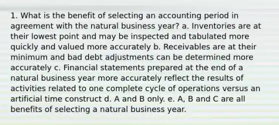 1. What is the benefit of selecting an accounting period in agreement with the natural business year? a. Inventories are at their lowest point and may be inspected and tabulated more quickly and valued more accurately b. Receivables are at their minimum and bad debt adjustments can be determined more accurately c. Financial statements prepared at the end of a natural business year more accurately reflect the results of activities related to one complete cycle of operations versus an artificial time construct d. A and B only. e. A, B and C are all benefits of selecting a natural business year.