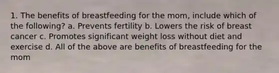 1. The benefits of breastfeeding for the mom, include which of the following? a. Prevents fertility b. Lowers the risk of breast cancer c. Promotes significant weight loss without diet and exercise d. All of the above are benefits of breastfeeding for the mom