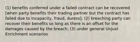 (1) benefits conferred under a failed contract can be recovered [when party benefits their trading partner but the contract has failed due to incapacity, fraud, duress]; (2) breaching party can recover their benefits so long as there is an offset for the damages caused by the breach; (3) under general Unjust Enrichment scenarios