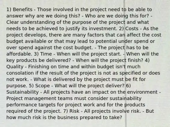 1) Benefits - Those involved in the project need to be able to answer why are we doing this? - Who are we doing this for? - Clear understanding of the purpose of the project and what needs to be achieved to justify its investment. 2) Costs - As the project develops, there are many factors that can affect the cost budget available or that may lead to potential under spend or over spend against the cost budget. - The project has to be affordable. 3) Time - When will the project start. - When will the key products be delivered? - When will the project finish? 4) Quality - Finishing on time and within budget isn't much consolation if the result of the project is not as specified or does not work. - What is delivered by the project must be fit for purpose. 5) Scope - What will the project deliver? 6) Sustainability - All projects have an impact on the environment - <a href='https://www.questionai.com/knowledge/knITbRryhO-project-management' class='anchor-knowledge'>project management</a> teams must consider sustainability performance targets for project work and for the products required of the project. 7) Risk - All projects involve risk. - But how much risk is the business prepared to take?