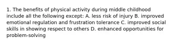 1. The benefits of physical activity during middle childhood include all the following except: A. less risk of injury B. improved emotional regulation and frustration tolerance C. improved social skills in showing respect to others D. enhanced opportunities for problem-solving