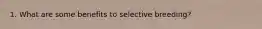 1. What are some benefits to selective breeding?