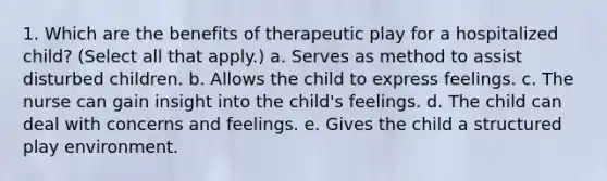 1. Which are the benefits of therapeutic play for a hospitalized child? (Select all that apply.) a. Serves as method to assist disturbed children. b. Allows the child to express feelings. c. The nurse can gain insight into the child's feelings. d. The child can deal with concerns and feelings. e. Gives the child a structured play environment.