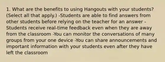 1. What are the benefits to using Hangouts with your students? (Select all that apply.) -Students are able to find answers from other students before relying on the teacher for an answer -Students receive real-time feedback even when they are away from the classroom -You can monitor the conversations of many groups from your one device -You can share announcements and important information with your students even after they have left the classroom