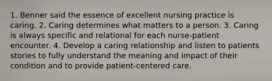 1. Benner said the essence of excellent nursing practice is caring. 2. Caring determines what matters to a person. 3. Caring is always specific and relational for each nurse-patient encounter. 4. Develop a caring relationship and listen to patients stories to fully understand the meaning and impact of their condition and to provide patient-centered care.