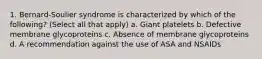 1. Bernard-Soulier syndrome is characterized by which of the following? (Select all that apply) a. Giant platelets b. Defective membrane glycoproteins c. Absence of membrane glycoproteins d. A recommendation against the use of ASA and NSAIDs