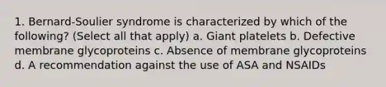 1. Bernard-Soulier syndrome is characterized by which of the following? (Select all that apply) a. Giant platelets b. Defective membrane glycoproteins c. Absence of membrane glycoproteins d. A recommendation against the use of ASA and NSAIDs