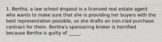 1. Bertha, a law school dropout is a licensed real estate agent who wants to make sure that she is providing her buyers with the best representation possible, so she drafts an iron-clad purchase contract for them. Bertha's sponsoring broker is horrified because Bertha is guilty of _____.