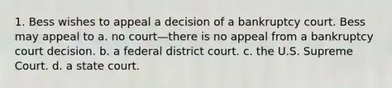 1. Bess wishes to appeal a decision of a bankruptcy court. Bess may appeal to a. no court—there is no appeal from a bankruptcy court decision. b. a federal district court. c. the U.S. Supreme Court. d. a state court.