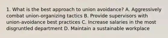 1. What is the best approach to union avoidance? A. Aggressively combat union-organizing tactics B. Provide supervisors with union-avoidance best practices C. Increase salaries in the most disgruntled department D. Maintain a sustainable workplace