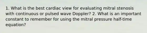 1. What is the best cardiac view for evaluating mitral stenosis with continuous or pulsed wave Doppler? 2. What is an important constant to remember for using the mitral pressure half-time equation?