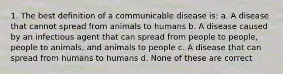 1. The best definition of a communicable disease is: a. A disease that cannot spread from animals to humans b. A disease caused by an infectious agent that can spread from people to people, people to animals, and animals to people c. A disease that can spread from humans to humans d. None of these are correct