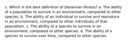 1. Which is the best definition of Darwinian fitness? a. The ability of a population to survive in an environment, compared to other species. b. The ability of an individual to survive and reproduce in an environment, compared to other individuals of that population. c. The ability of a species to survive in an environment, compared to other species. d. The ability of a species to survive over time, compared to other species.