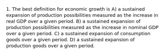 1. The best definition for economic growth is A) a sustained expansion of production possibilities measured as the increase in real GDP over a given period. B) a sustained expansion of production possibilities measured as the increase in nominal GDP over a given period. C) a sustained expansion of consumption goods over a given period. D) a sustained expansion of production goods over a given period.