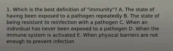 1. Which is the best definition of "immunity"? A. The state of having been exposed to a pathogen repeatedly B. The state of being resistant to reinfection with a pathogen C. When an individual has never been exposed to a pathogen D. When the immune system is activated E. When physical barriers are not enough to prevent infection