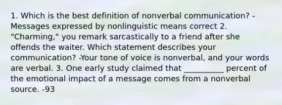 1. Which is the best definition of nonverbal communication? -Messages expressed by nonlinguistic means correct 2. "Charming," you remark sarcastically to a friend after she offends the waiter. Which statement describes your communication? -Your tone of voice is nonverbal, and your words are verbal. 3. One early study claimed that __________ percent of the emotional impact of a message comes from a nonverbal source. -93