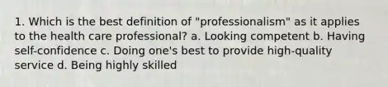 1. Which is the best definition of "professionalism" as it applies to the health care professional? a. Looking competent b. Having self-confidence c. Doing one's best to provide high-quality service d. Being highly skilled