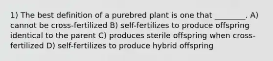 1) The best definition of a purebred plant is one that ________. A) cannot be cross-fertilized B) self-fertilizes to produce offspring identical to the parent C) produces sterile offspring when cross-fertilized D) self-fertilizes to produce hybrid offspring