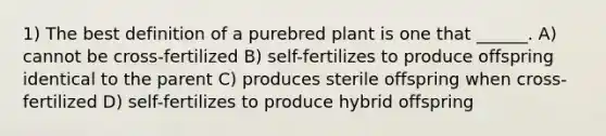 1) The best definition of a purebred plant is one that ______. A) cannot be cross-fertilized B) self-fertilizes to produce offspring identical to the parent C) produces sterile offspring when cross-fertilized D) self-fertilizes to produce hybrid offspring