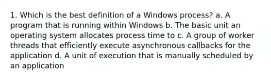 1. Which is the best definition of a Windows process? a. A program that is running within Windows b. The basic unit an operating system allocates process time to c. A group of worker threads that efficiently execute asynchronous callbacks for the application d. A unit of execution that is manually scheduled by an application