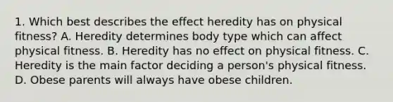 1. Which best describes the effect heredity has on physical fitness? A. Heredity determines body type which can affect physical fitness. B. Heredity has no effect on physical fitness. C. Heredity is the main factor deciding a person's physical fitness. D. Obese parents will always have obese children.