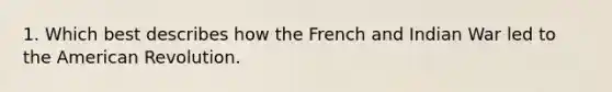 1. Which best describes how the French and Indian War led to the American Revolution.