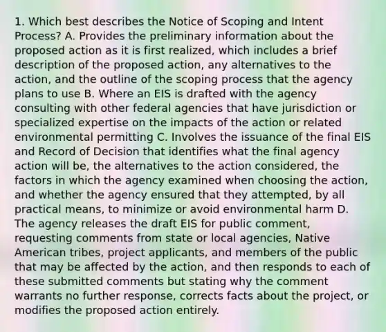 1. Which best describes the Notice of Scoping and Intent Process? A. Provides the preliminary information about the proposed action as it is first realized, which includes a brief description of the proposed action, any alternatives to the action, and the outline of the scoping process that the agency plans to use B. Where an EIS is drafted with the agency consulting with other federal agencies that have jurisdiction or specialized expertise on the impacts of the action or related environmental permitting C. Involves the issuance of the final EIS and Record of Decision that identifies what the final agency action will be, the alternatives to the action considered, the factors in which the agency examined when choosing the action, and whether the agency ensured that they attempted, by all practical means, to minimize or avoid environmental harm D. The agency releases the draft EIS for public comment, requesting comments from state or local agencies, Native American tribes, project applicants, and members of the public that may be affected by the action, and then responds to each of these submitted comments but stating why the comment warrants no further response, corrects facts about the project, or modifies the proposed action entirely.