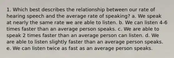 1. Which best describes the relationship between our rate of hearing speech and the average rate of speaking? a. We speak at nearly the same rate we are able to listen. b. We can listen 4-6 times faster than an average person speaks. c. We are able to speak 2 times faster than an average person can listen. d. We are able to listen slightly faster than an average person speaks. e. We can listen twice as fast as an average person speaks.