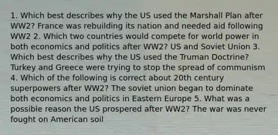 1. Which best describes why the US used the Marshall Plan after WW2? France was rebuilding its nation and needed aid following WW2 2. Which two countries would compete for world power in both economics and politics after WW2? US and Soviet Union 3. Which best describes why the US used the Truman Doctrine? Turkey and Greece were trying to stop the spread of communism 4. Which of the following is correct about 20th century superpowers after WW2? The soviet union began to dominate both economics and politics in Eastern Europe 5. What was a possible reason the US prospered after WW2? The war was never fought on American soil