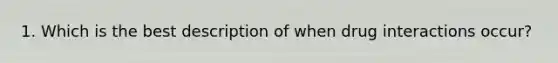 1. Which is the best description of when drug interactions occur?