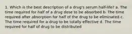 1. Which is the best description of a drug's serum half-life? a. The time required for half of a drug dose to be absorbed b. The time required after absorption for half of the drug to be eliminated c. The time required for a drug to be totally effective d. The time required for half of drug to be distributed