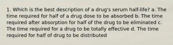 1. Which is the best description of a drug's serum half-life? a. The time required for half of a drug dose to be absorbed b. The time required after absorption for half of the drug to be eliminated c. The time required for a drug to be totally effective d. The time required for half of drug to be distributed