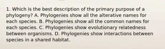 1. Which is the best description of the primary purpose of a phylogeny? A. Phylogenies show all the alterative names for each species. B. Phylogenies show all the common names for each species. C. Phylogenies show evolutionary relatedness between organisms. D. Phylogenies show interactions between species in a shared habitat.