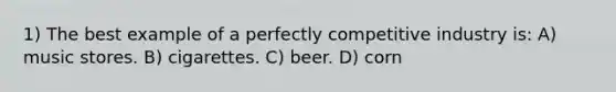 1) The best example of a perfectly competitive industry is: A) music stores. B) cigarettes. C) beer. D) corn