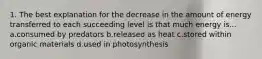 1. The best explanation for the decrease in the amount of energy transferred to each succeeding level is that much energy is... a.consumed by predators b.released as heat c.stored within organic materials d.used in photosynthesis