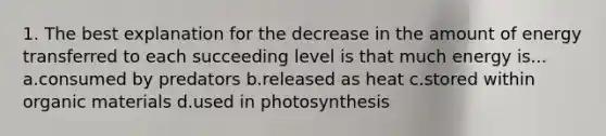 1. The best explanation for the decrease in the amount of energy transferred to each succeeding level is that much energy is... a.consumed by predators b.released as heat c.stored within organic materials d.used in photosynthesis