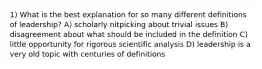 1) What is the best explanation for so many different definitions of leadership? A) scholarly nitpicking about trivial issues B) disagreement about what should be included in the definition C) little opportunity for rigorous scientific analysis D) leadership is a very old topic with centuries of definitions