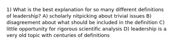 1) What is the best explanation for so many different definitions of leadership? A) scholarly nitpicking about trivial issues B) disagreement about what should be included in the definition C) little opportunity for rigorous scientific analysis D) leadership is a very old topic with centuries of definitions