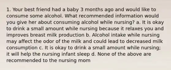 1. Your best friend had a baby 3 months ago and would like to consume some alcohol. What recommended information would you give her about consuming alcohol while nursing? a. It is okay to drink a small amount while nursing because it relaxes you and improves breast milk production b. Alcohol intake while nursing may affect the odor of the milk and could lead to decreased milk consumption c. It is okay to drink a small amount while nursing; it will help the nursing infant sleep d. None of the above are recommended to the nursing mom